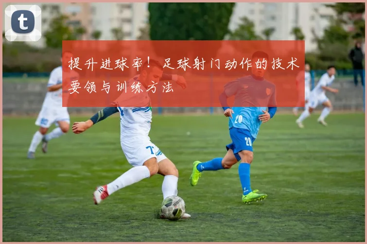 提升进球率！足球射门动作的技术要领与训练方法