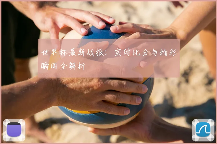 世界杯最新战报：实时比分与精彩瞬间全解析