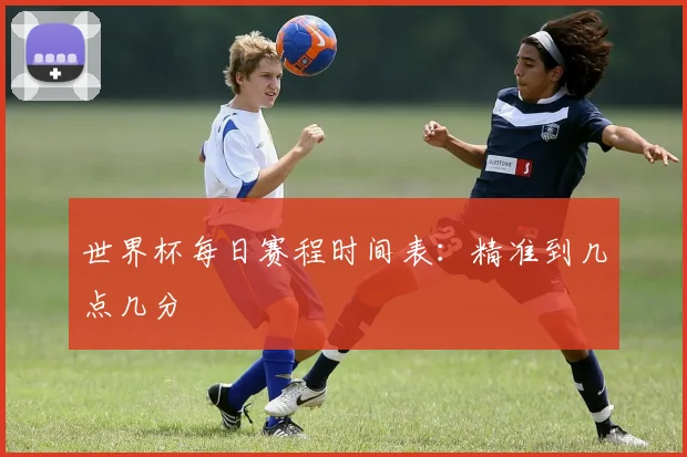世界杯每日赛程时间表：精准到几点几分