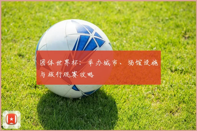 团体世界杯：举办城市、场馆设施与旅行观赛攻略